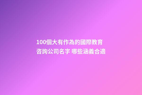 100個大有作為的國際教育咨詢公司名字 哪些涵義合適-第1張-公司起名-玄機派